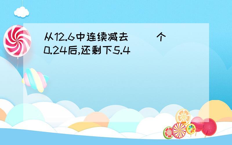 从12.6中连续减去( )个0.24后,还剩下5.4