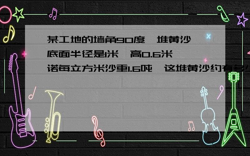 某工地的墙角90度一堆黄沙,底面半径是1米,高0.6米,诺每立方米沙重1.6吨,这堆黄沙约有多少吨.