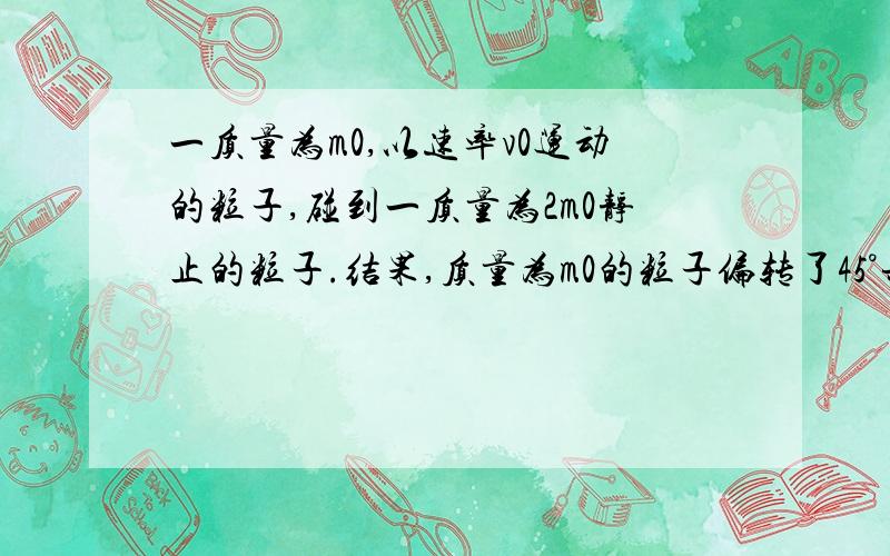 一质量为m0,以速率v0运动的粒子,碰到一质量为2m0静止的粒子.结果,质量为m0的粒子偏转了45°并具有末速度v0/2,求质量为2m0的粒子偏转后的速率和方向.