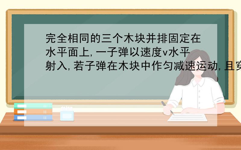 完全相同的三个木块并排固定在水平面上,一子弹以速度v水平射入,若子弹在木块中作匀减速运动,且穿过第三块且穿过第三块木块后速度恰好为0,则子弹射入每块木块时的速度比和时间比为多