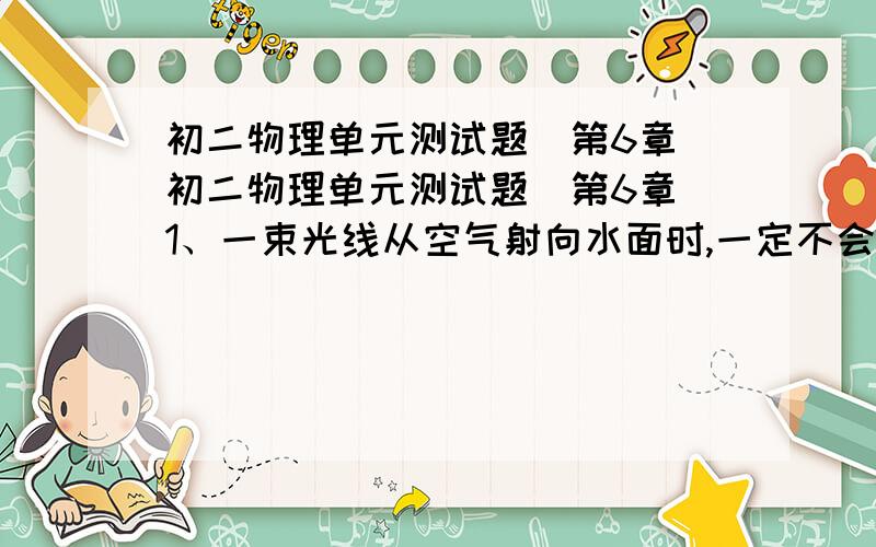 初二物理单元测试题(第6章)初二物理单元测试题（第6章）1、一束光线从空气射向水面时,一定不会出现的情况是：A、反射角等于入射角 B、折射角等于入射角C、折射角大于入射角 D、折射角