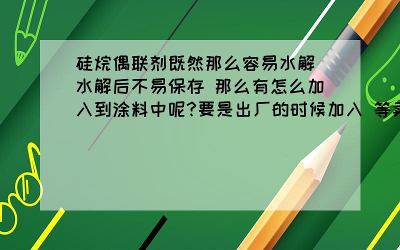 硅烷偶联剂既然那么容易水解 水解后不易保存 那么有怎么加入到涂料中呢?要是出厂的时候加入 等卖出去就几个月过去了 偶联剂又是怎么起到作用的呢