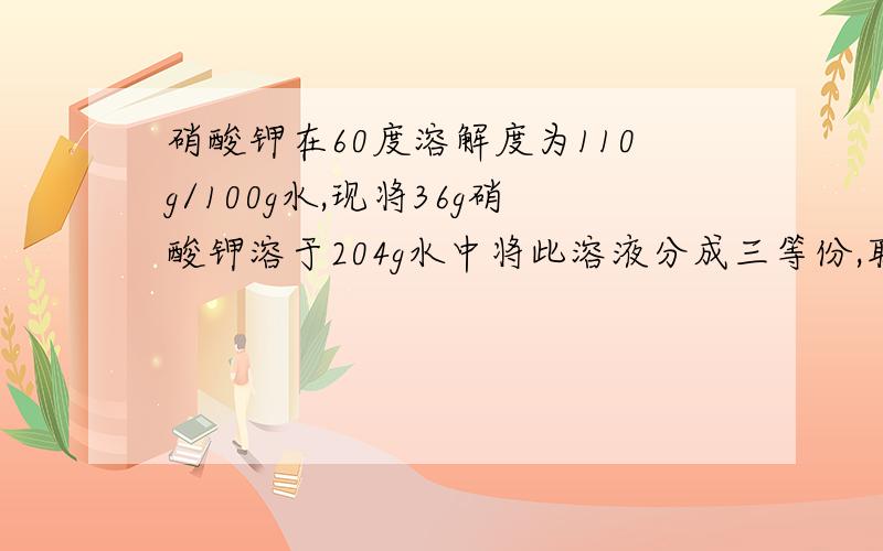 硝酸钾在60度溶解度为110g/100g水,现将36g硝酸钾溶于204g水中将此溶液分成三等份,取一份溶液,为了使其浓度增加一倍,需要加入硝酸钾固体多少克?取另一份溶液,为了使浓度减小为原来一半,需加