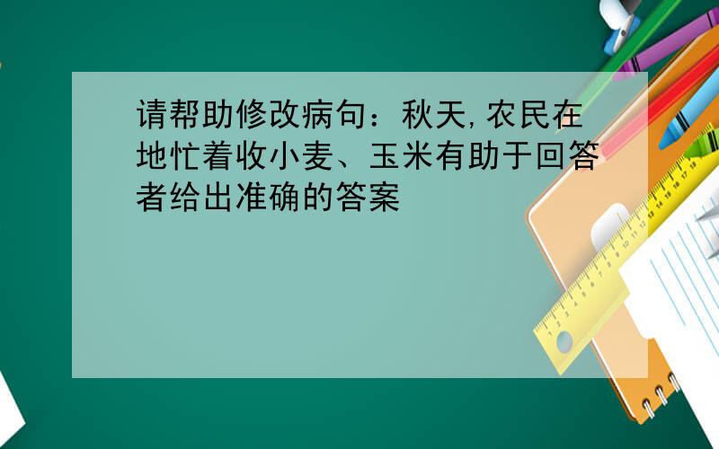 请帮助修改病句：秋天,农民在地忙着收小麦、玉米有助于回答者给出准确的答案