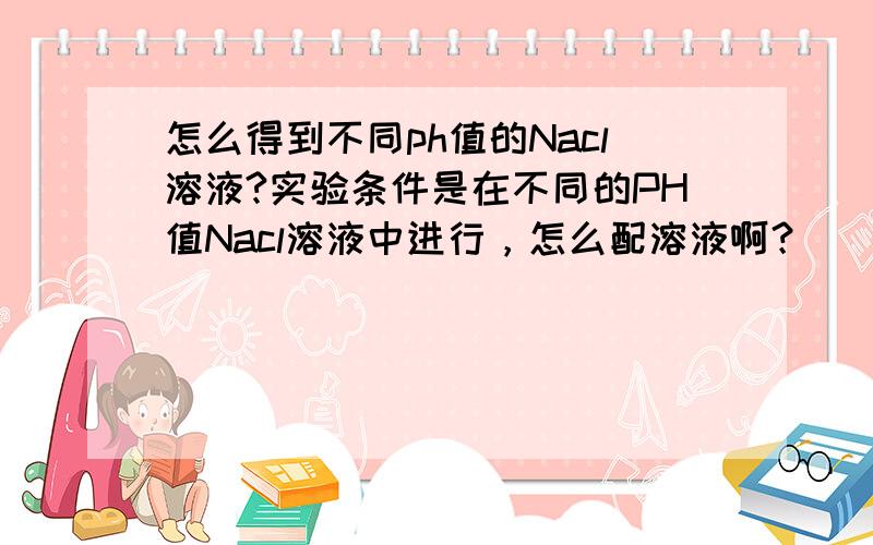 怎么得到不同ph值的Nacl溶液?实验条件是在不同的PH值Nacl溶液中进行，怎么配溶液啊？