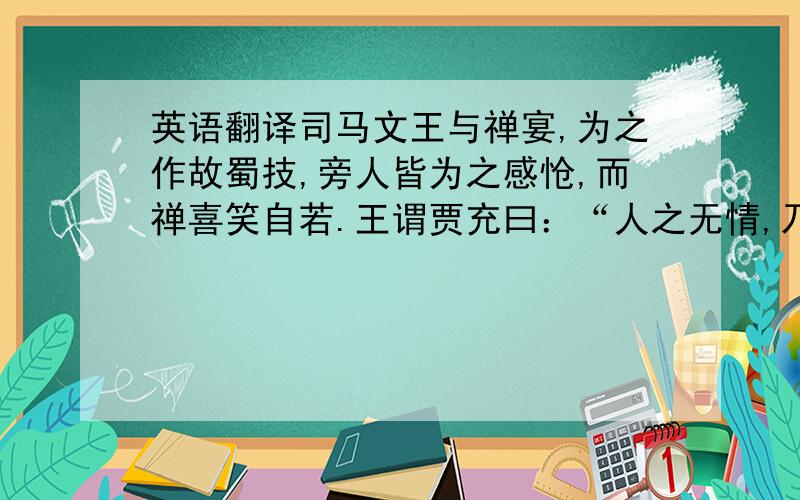 英语翻译司马文王与禅宴,为之作故蜀技,旁人皆为之感怆,而禅喜笑自若.王谓贾充曰：“人之无情,乃可至于是乎!虽使诸葛亮在,不能辅之久矣,而况姜维邪?” 充曰：“不如是殿下何由并之.”