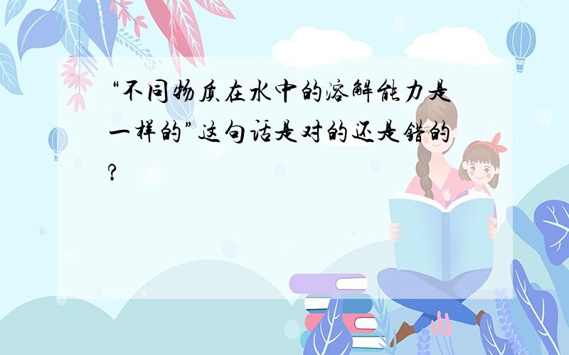 “不同物质在水中的溶解能力是一样的”这句话是对的还是错的?