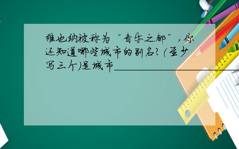 维也纳被称为“音乐之都”,你还知道哪些城市的别名?(至少写三个)是城市________________________________________________