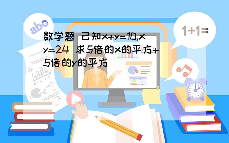 数学题 已知x+y=10,xy=24 求5倍的x的平方+5倍的y的平方