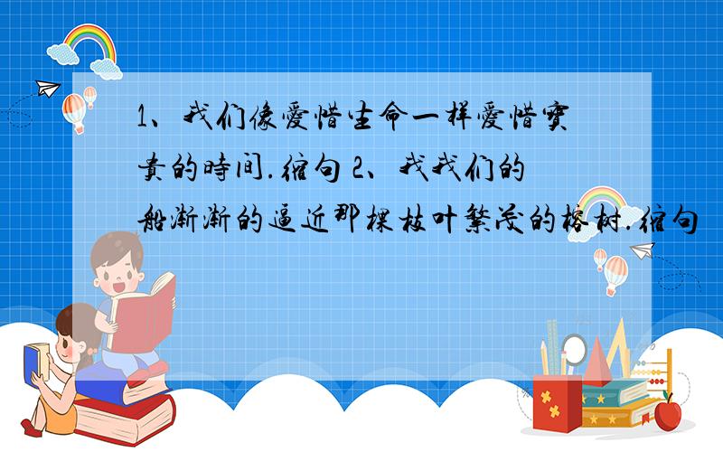 1、我们像爱惜生命一样爱惜宝贵的时间.缩句 2、我我们的船渐渐的逼近那棵枝叶繁茂的榕树.缩句