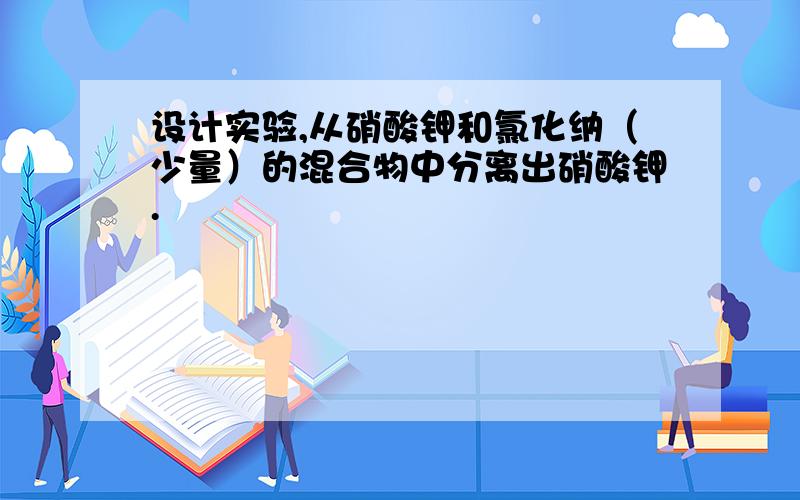 设计实验,从硝酸钾和氯化纳（少量）的混合物中分离出硝酸钾.