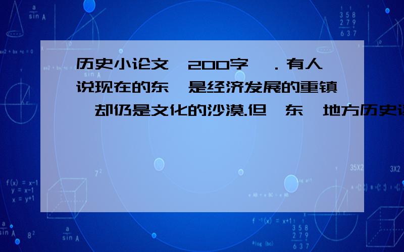 历史小论文,200字,．有人说现在的东莞是经济发展的重镇,却仍是文化的沙漠.但《东莞地方历史读本》却记载,东莞这片热土在古代已群英荟萃,“在宋朝时,除官办的州学、县学外还有私人兴办