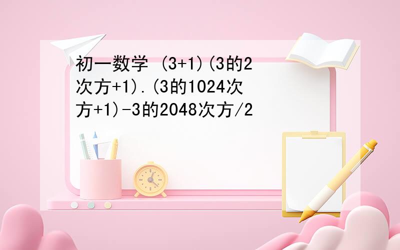 初一数学 (3+1)(3的2次方+1).(3的1024次方+1)-3的2048次方/2