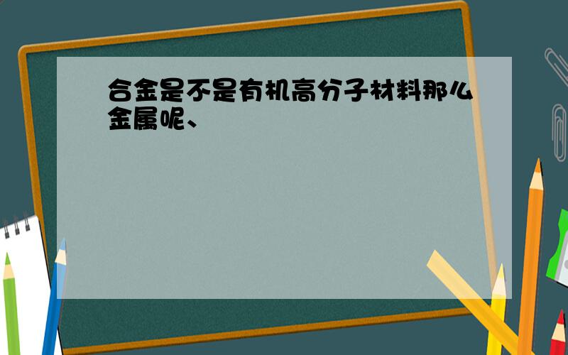 合金是不是有机高分子材料那么金属呢、