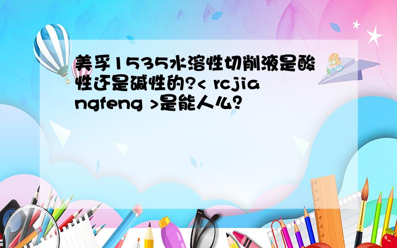 美孚1535水溶性切削液是酸性还是碱性的?< rcjiangfeng >是能人么？