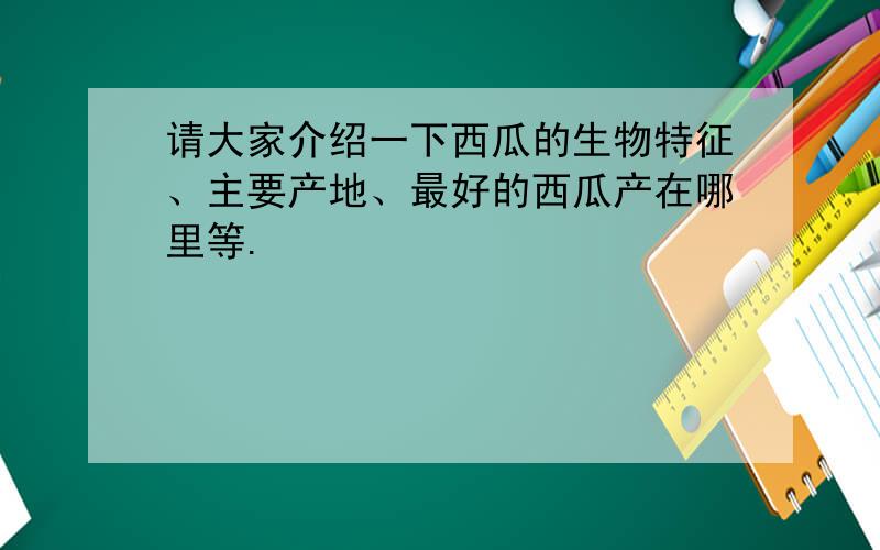 请大家介绍一下西瓜的生物特征、主要产地、最好的西瓜产在哪里等.