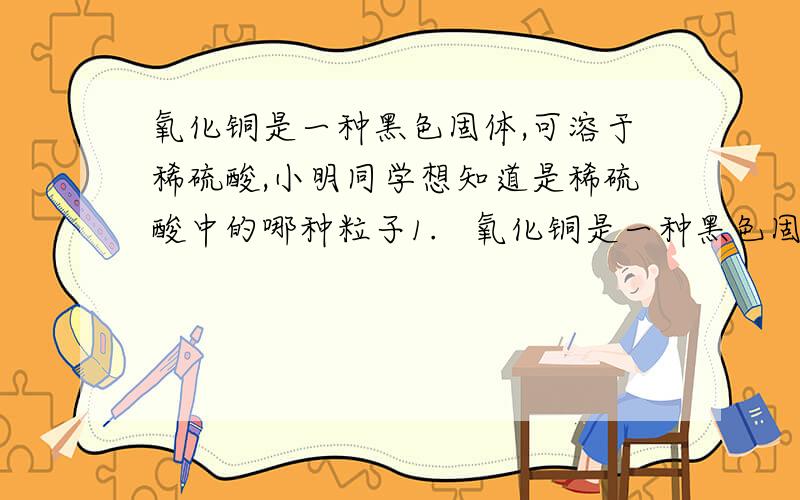 氧化铜是一种黑色固体,可溶于稀硫酸,小明同学想知道是稀硫酸中的哪种粒子1.   氧化铜是一种黑色固体,可溶于稀硫酸.某同学想知道是稀硫酸中的哪种粒子（水分子,氢离子,硫酸根离子）能