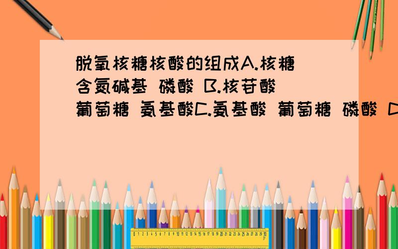 脱氧核糖核酸的组成A.核糖 含氮碱基 磷酸 B.核苷酸 葡萄糖 氨基酸C.氨基酸 葡萄糖 磷酸 D.脱氧核糖 含氮碱基 磷酸