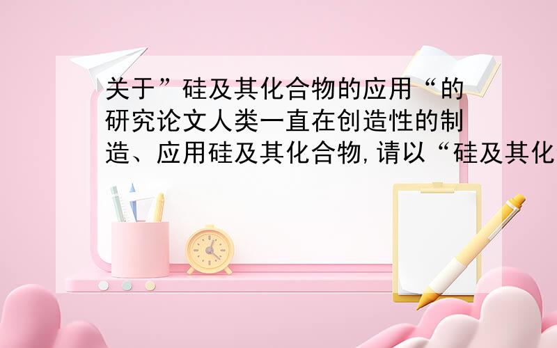 关于”硅及其化合物的应用“的研究论文人类一直在创造性的制造、应用硅及其化合物,请以“硅及其化合物对人类文明的贡献”为题写一篇小论文.就是写一些硅及其化合物的应用及其应用