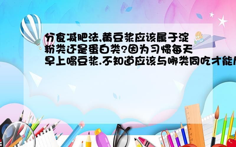 分食减肥法,黄豆浆应该属于淀粉类还是蛋白类?因为习惯每天早上喝豆浆.不知道应该与哪类同吃才能尽量减少产生的 醣类物质.