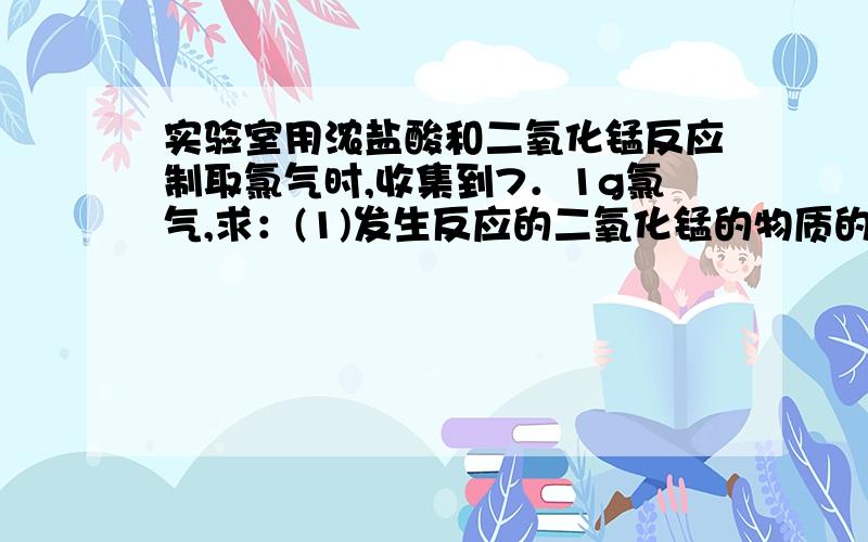 实验室用浓盐酸和二氧化锰反应制取氯气时,收集到7．1g氯气,求：(1)发生反应的二氧化锰的物质的实验室用浓盐酸和二氧化锰反应制取氯气时,收集到7．1g氯气,求： (1)发生反应的二氧化锰的