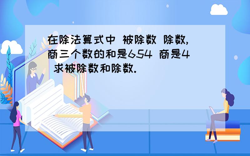 在除法算式中 被除数 除数,商三个数的和是654 商是4 求被除数和除数.