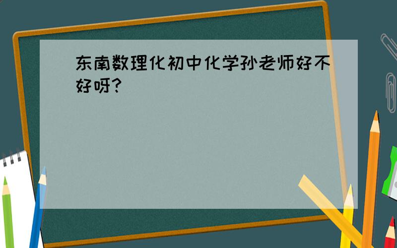 东南数理化初中化学孙老师好不好呀?