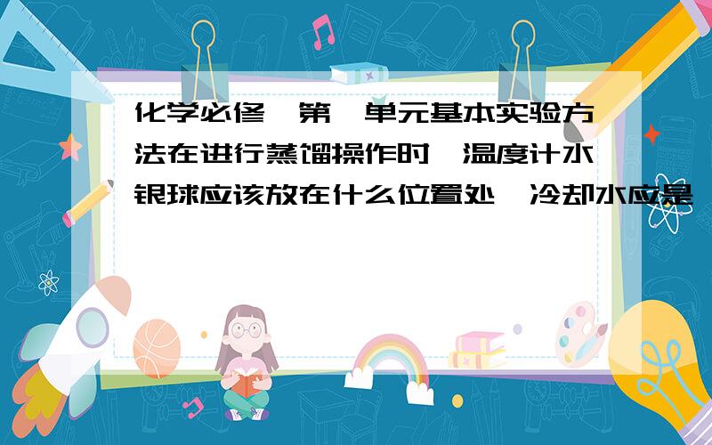 化学必修一第一单元基本实验方法在进行蒸馏操作时,温度计水银球应该放在什么位置处,冷却水应是——进——出