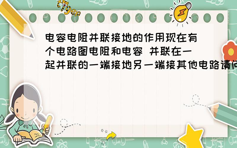 电容电阻并联接地的作用现在有个电路图电阻和电容 并联在一起并联的一端接地另一端接其他电路请问电阻 电容个起了什么作用