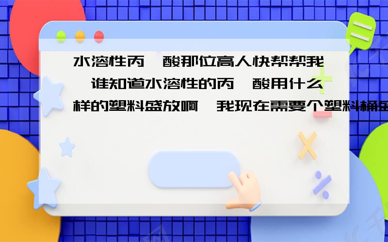 水溶性丙烯酸那位高人快帮帮我,谁知道水溶性的丙烯酸用什么样的塑料盛放啊,我现在需要个塑料桶盛放,那种塑料才不会起反应,而且质量又好,又耐冻抗挤压,放在冰冷的水泥地上保证5年内底