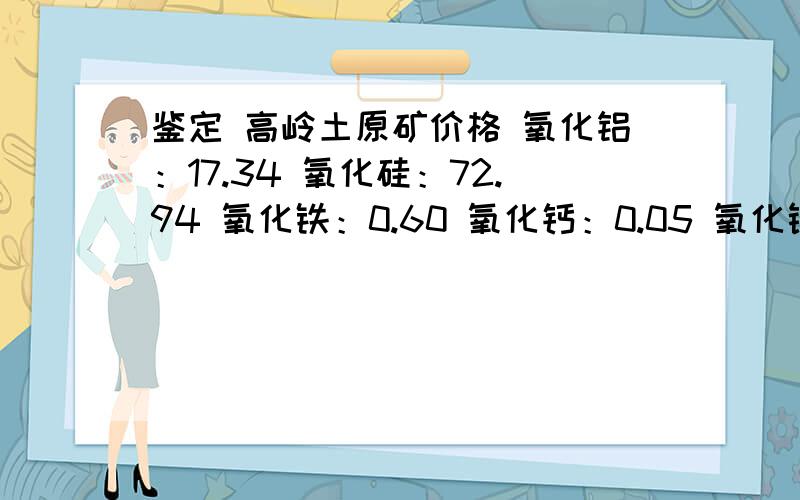 鉴定 高岭土原矿价格 氧化铝：17.34 氧化硅：72.94 氧化铁：0.60 氧化钙：0.05 氧化镁：0.35 氧化钾：3.70氧化铝：17.34氧化硅：72.94氧化铁：0.60氧化钙：0.05氧化镁：0.35氧化钾：3.70氧化钠：0.30氧