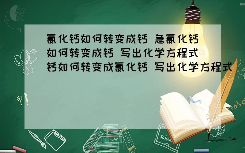 氯化钙如何转变成钙 急氯化钙如何转变成钙 写出化学方程式钙如何转变成氯化钙 写出化学方程式