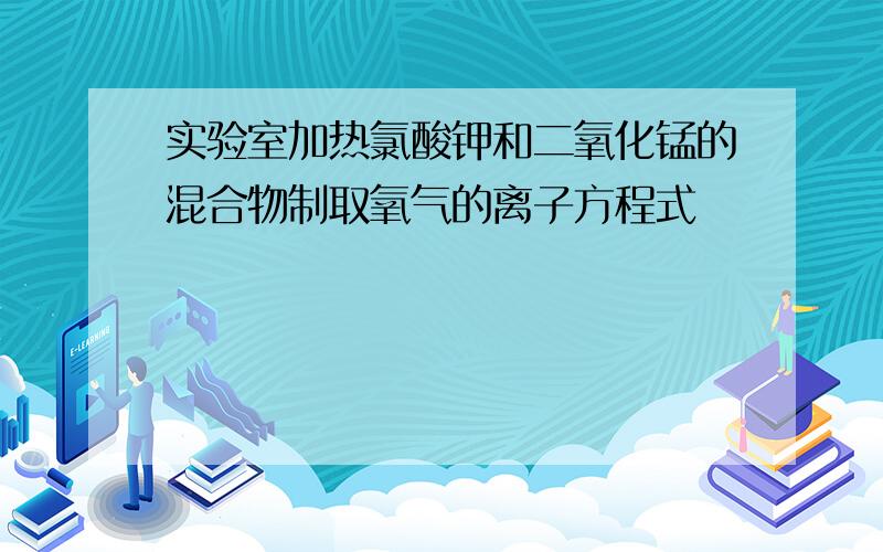 实验室加热氯酸钾和二氧化锰的混合物制取氧气的离子方程式