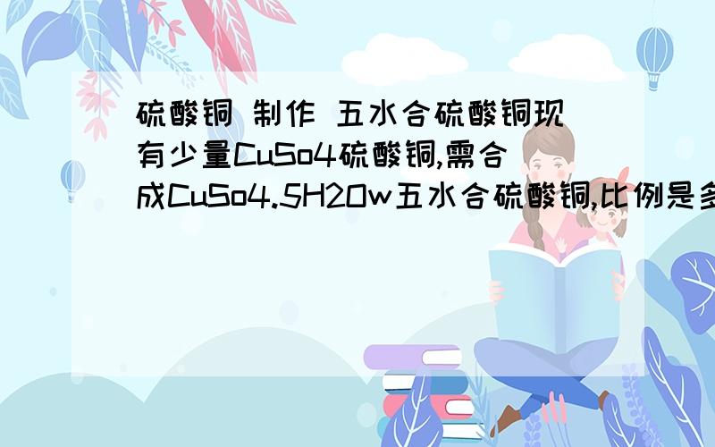 硫酸铜 制作 五水合硫酸铜现有少量CuSo4硫酸铜,需合成CuSo4.5H2Ow五水合硫酸铜,比例是多少?