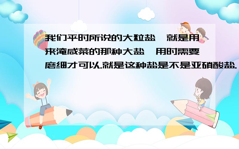 我们平时所说的大粒盐,就是用来淹咸菜的那种大盐,用时需要磨细才可以.就是这种盐是不是亚硝酸盐.