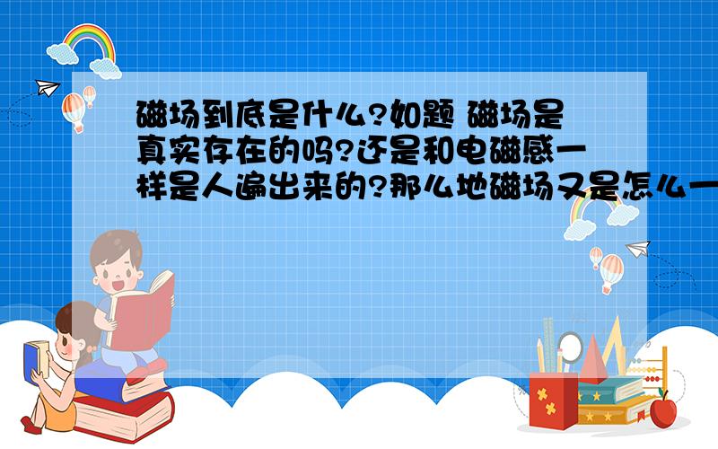 磁场到底是什么?如题 磁场是真实存在的吗?还是和电磁感一样是人遍出来的?那么地磁场又是怎么一回事啊?