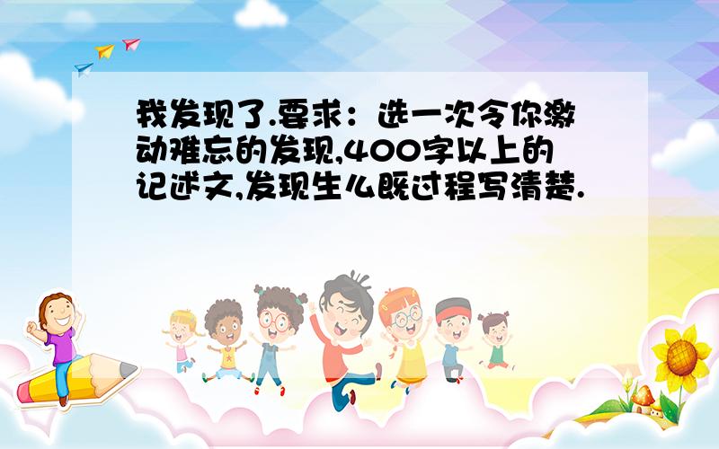 我发现了.要求：选一次令你激动难忘的发现,400字以上的记述文,发现生么既过程写清楚.