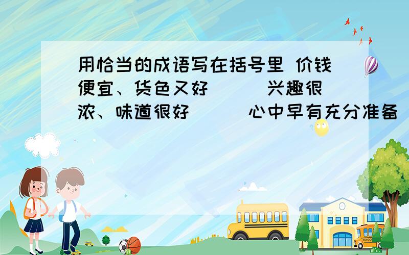 用恰当的成语写在括号里 价钱便宜、货色又好（ ) 兴趣很浓、味道很好（ ） 心中早有充分准备（ ）