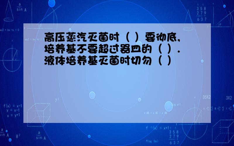 高压蒸汽灭菌时（ ）要彻底,培养基不要超过器皿的（ ）.液体培养基灭菌时切勿（ ）