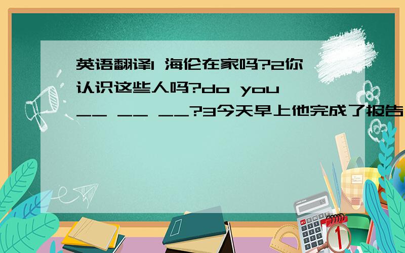 英语翻译1 海伦在家吗?2你认识这些人吗?do you __ __ __?3今天早上他完成了报告 He __ __ __ this morning?4现在我来自我介绍一下 Now i will __ __5你建议我做什么?