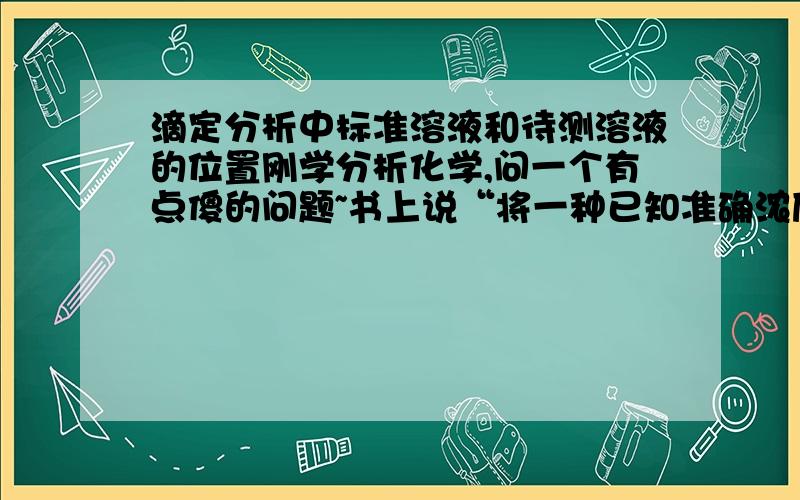 滴定分析中标准溶液和待测溶液的位置刚学分析化学,问一个有点傻的问题~书上说“将一种已知准确浓度的试剂溶液(标准溶液,即滴定剂)从滴定管滴加到一定量的待测物质溶液中,直到化学计