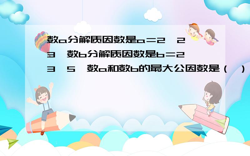 数a分解质因数是a＝2×2×3,数b分解质因数是b＝2×3×5,数a和数b的最大公因数是（ ）,数a分解质因数是a＝2×2×3,数b分解质因数是b＝2×3×5,数a和数b的最大公因数是（ ）,最小公倍数是（ ）.