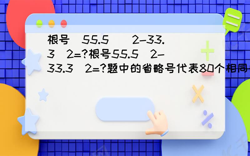 根号(55.5)^2-33.3^2=?根号55.5^2-33.3^2=?题中的省略号代表80个相同的数（如5的省略号就代表80个5...）