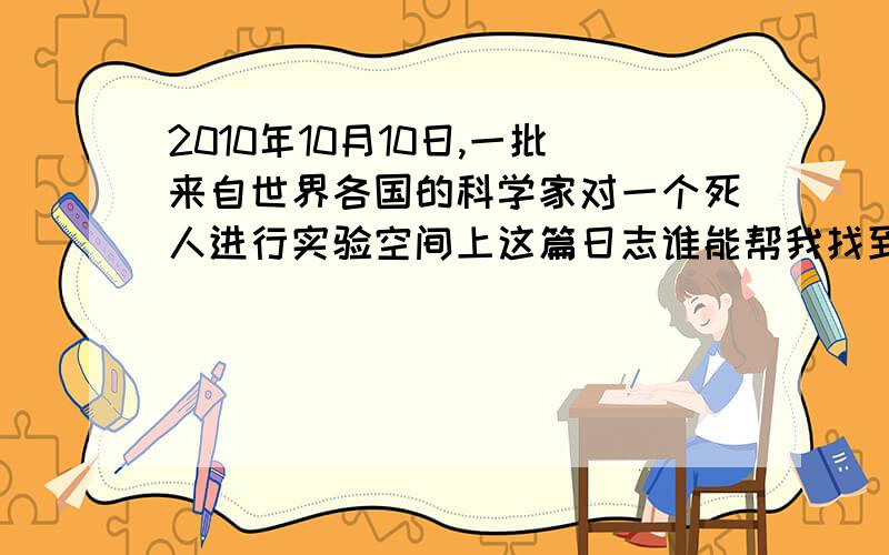 2010年10月10日,一批来自世界各国的科学家对一个死人进行实验空间上这篇日志谁能帮我找到全文,