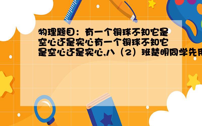 物理题目：有一个铜球不知它是空心还是实心有一个铜球不知它是空心还是实心,八（2）班楚明同学先用调节平衡的天平测量了一个空烧杯的质量为25克,然后将铜球放在一空烧杯中再次测量