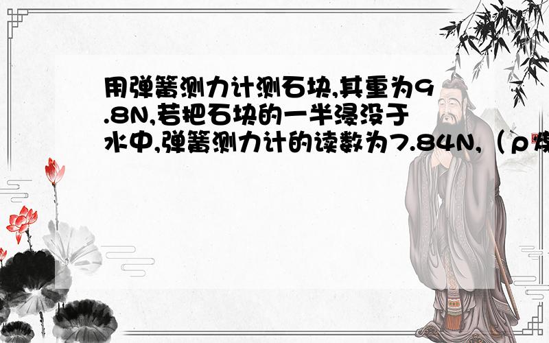 用弹簧测力计测石块,其重为9.8N,若把石块的一半浸没于水中,弹簧测力计的读数为7.84N,（ρ煤油=0.8×103kg/m3）则：（1）此石块所受到的浮力是多大?（2）这种石块的密度是多少?（3）若把石块全