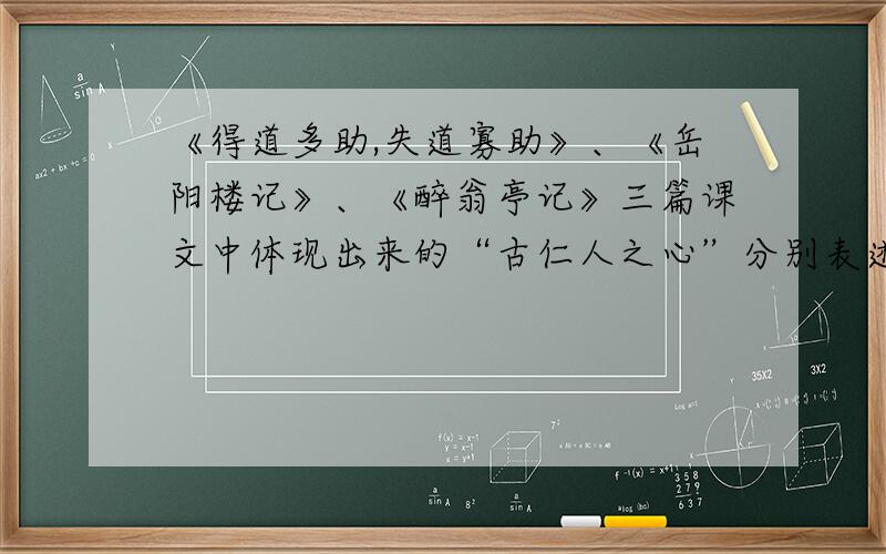 《得道多助,失道寡助》、《岳阳楼记》、《醉翁亭记》三篇课文中体现出来的“古仁人之心”分别表述出来.