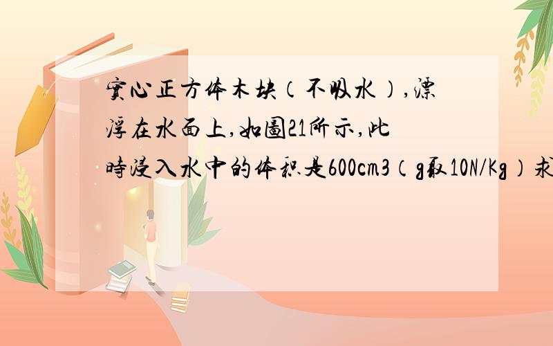 实心正方体木块（不吸水）,漂浮在水面上,如图21所示,此时浸入水中的体积是600cm3（g取10N/Kg）求：(1)木块受到的浮力[这道我会】(2)在木块上放置一个重4N的铁块,静止后木块上表面刚好与水面