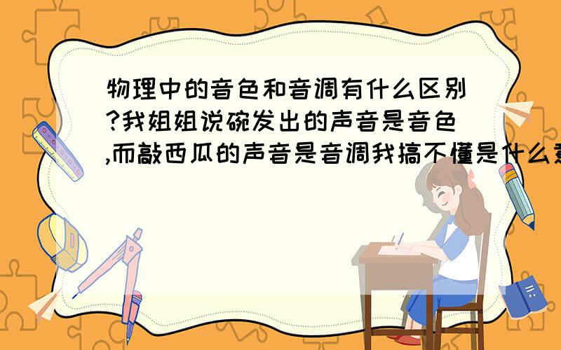 物理中的音色和音调有什么区别?我姐姐说碗发出的声音是音色,而敲西瓜的声音是音调我搞不懂是什么意思.