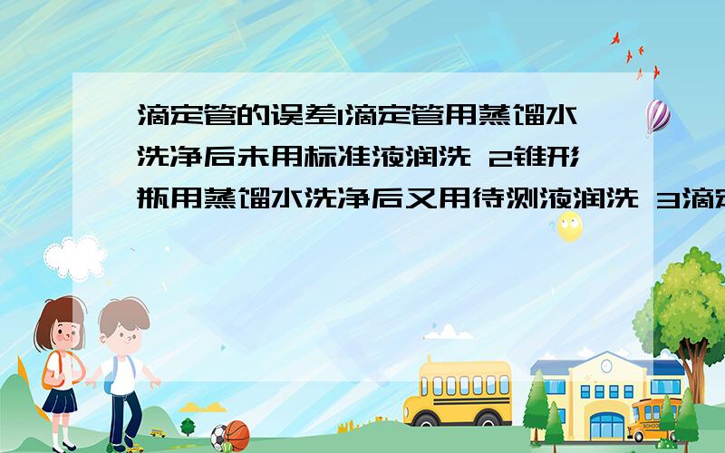 滴定管的误差1滴定管用蒸馏水洗净后未用标准液润洗 2锥形瓶用蒸馏水洗净后又用待测液润洗 3滴定管尖嘴部分的气泡未赶尽就进行滴定 4滴定时溶液流速快,成线状流入锥形瓶,而不是逐滴滴